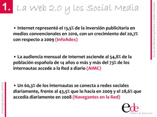 Curso de Marketing Online y Redes Sociales
        1. La Web 2.0 y los Social Media
                            • Internet representó el 13,5% de la inversión publicitaria en 
                            medios convencionales en 2010, con un crecimiento del 20,7% 
                            con respecto a 2009 (InfoAdex)


                            • La audiencia mensual de Internet asciende al 54,8% de la 
                            población española de 14 años o más y más del 73% de los 
                            internautas accede a la Red a diario (AIMC)
Araceli Castelló Martínez




                            • Un 60,3% de los internautas se conecta a redes sociales 
                            diariamente, frente al 43,5% que lo hacía en 2009 y el 28,6% que 
                            accedía diariamente en 2008 (Navegantes en la Red)
 