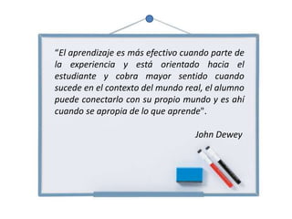 “El aprendizaje es más efectivo cuando parte de
la experiencia y está orientado hacia el
estudiante y cobra mayor sentido cuando
sucede en el contexto del mundo real, el alumno
puede conectarlo con su propio mundo y es ahí
cuando se apropia de lo que aprende".
John Dewey
 