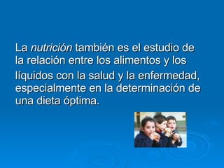 La  nutrición  también es el estudio de la relación entre los alimentos y los líquidos con la salud y la enfermedad, espec...