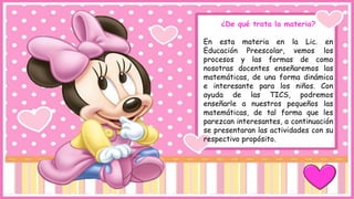 ¿De qué trata la materia?
En esta materia en la Lic. en
Educación Preescolar, vemos los
procesos y las formas de como
nosotras docentes enseñaremos las
matemáticas, de una forma dinámica
e interesante para los niños. Con
ayuda de las TICS, podremos
enseñarle a nuestros pequeños las
matemáticas, de tal forma que les
parezcan interesantes, a continuación
se presentaran las actividades con su
respectivo propósito.
 