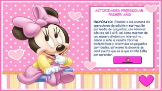 ACTIVIDADES PREESCOLAR:
PRIMER AÑO
PROPÓSITO: Enseñar a los alumnos las
operaciones de adición y sustracción
por medio de conjuntos, con números
básicos del 1 al 5, así como mostrar de
una manera dinámica e interactiva,
donde al niño le resulte fácil las
matemáticas y divertidas en pequeñas
cantidades, así mismo la docente se
dará cuenta que es lo que el niño falta
por aprender.
 