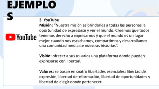 3. YouTube
Misión: “Nuestra misión es brindarles a todas las personas la
oportunidad de expresarse y ver el mundo. Creemos que todos
tenemos derecho a expresarnos y que el mundo es un lugar
mejor cuando nos escuchamos, compartimos y desarrollamos
una comunidad mediante nuestras historias”.
Visión: ofrecer a sus usuarios una plataforma donde pueden
expresarse con libertad.
Valores: se basan en cuatro libertades esenciales: libertad de
expresión, libertad de información, libertad de oportunidades y
libertad de elegir donde pertenecer.
EJEMPLO
S
 