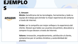 5. Amazon
Misión: beneficiarse de las tecnologías, herramientas y todo su
equipo de trabajo para brindar la mejor experiencia de compras
a través de Internet.
Visión: ser la compañía con mejor enfoque a la experiencia del
cliente. Desean que todos sus usuarios encuentren, descubran y
compren lo que desean a través de Internet.
Valores: innovación, empoderamiento, satisfacción al cliente,
compromiso por el cambio climático y sostenibilidad del
planeta.
EJEMPLO
S
 