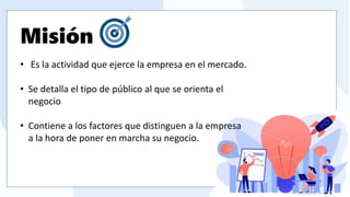 ofrece y cuál es el futuro que tiene como compañía.
Misión
• Es la actividad que ejerce la empresa en el mercado.
• Se detalla el tipo de público al que se orienta el
negocio
• Contiene a los factores que distinguen a la empresa
a la hora de poner en marcha su negocio.
 
