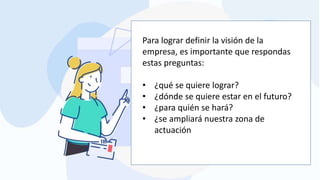 Para lograr definir la visión de la
empresa, es importante que respondas
estas preguntas:
• ¿qué se quiere lograr?
• ¿dónde se quiere estar en el futuro?
• ¿para quién se hará?
• ¿se ampliará nuestra zona de
actuación
 