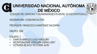UNIVERSIDAD NACIONAL AUTÓNOMA
DE MÉXICO
COLEGIO DE CIENCIAS Y HUMANIDADES PLANTEL (1) AZCAPOTZALCO
ASIGNATURA: COMUNICACIÓN
PROFESOR: FRANCISCO MARTINEZ SALDAÑA
GRUPO: 504
EQUIPO: 1
• GARCÍA MIRELES LESLY MISSURY
• MONTEALEGRE VERGARA DENIS LISET
• ESTRADA BLACO VICTORIA ALIN
 