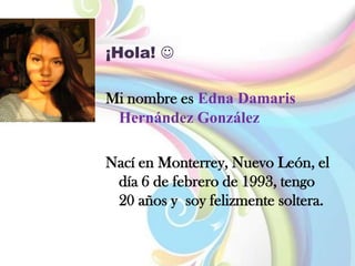 ¡Hola! 
Mi nombre es Edna Damaris
Hernández González
Nací en Monterrey, Nuevo León, el
día 6 de febrero de 1993, tengo
20 años y soy felizmente soltera.
 