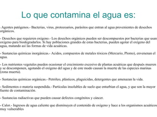 Lo que contamina el agua es: -  Agentes patógenos.- Bacterias, virus, protozoarios, parásitos que entran al agua provenientes de desechos orgánicos. - Desechos que requieren oxígeno.- Los desechos orgánicos pueden ser descompuestos por bacterias que usan oxígeno para biodegradarlos. Si hay poblaciones grandes de estas bacterias, pueden agotar el oxígeno del agua, matando así las formas de vida acuáticas. - Sustancias químicas inorgánicas.- Acidos, compuestos de metales tóxicos (Mercurio, Plomo), envenenan el agua. - Los nutrientes vegetales pueden ocasionar el crecimiento excesivo de plantas acuáticas que después mueren y se descomponen, agotando el oxígeno del agua y de este modo causan la muerte de las especies marinas (zona muerta). - Sustancias químicas orgánicas.- Petróleo, plásticos, plaguicidas, detergentes que amenazan la vida. - Sedimentos o materia suspendida.- Partículas insolubles de suelo que enturbian el agua, y que son la mayor fuente de contaminación. - Sustancias radiactivas que pueden causar defectos congénitos y cáncer. - Calor.- Ingresos de agua caliente que disminuyen el contenido de oxígeno y hace a los organismos acuáticos muy vulnerables 