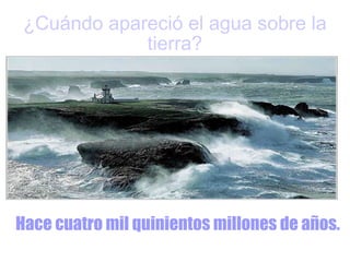 ¿Cuándo apareció el agua sobre la tierra? Hace cuatro mil quinientos millones de años. 
