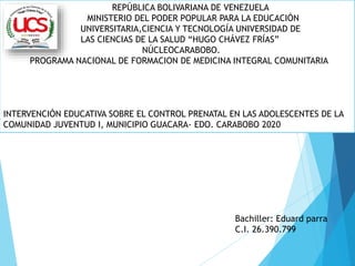 REPÚBLICA BOLIVARIANA DE VENEZUELA
MINISTERIO DEL PODER POPULAR PARA LA EDUCACIÓN
UNIVERSITARIA,CIENCIA Y TECNOLOGÍA UNIVERSIDAD DE
LAS CIENCIAS DE LA SALUD “HUGO CHÁVEZ FRÍAS”
NÚCLEOCARABOBO.
PROGRAMA NACIONAL DE FORMACION DE MEDICINA INTEGRAL COMUNITARIA
INTERVENCIÓN EDUCATIVA SOBRE EL CONTROL PRENATAL EN LAS ADOLESCENTES DE LA
COMUNIDAD JUVENTUD I, MUNICIPIO GUACARA- EDO. CARABOBO 2020
Bachiller: Eduard parra
C.I. 26.390.799
 