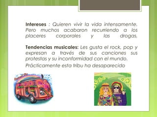 Intereses : Quieren vivir la vida intensamente.
Pero muchos acabaron recurriendo a los
placeres corporales y las drogas.
Tendencias musicales: Les gusta el rock, pop y
expresan a través de sus canciones sus
protestas y su inconformidad con el mundo.
Prácticamente esta tribu ha desaparecido
 