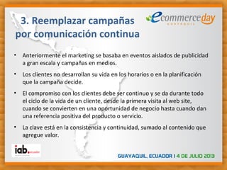 • Anteriormente el marketing se basaba en eventos aislados de publicidad
a gran escala y campañas en medios.
• Los clientes no desarrollan su vida en los horarios o en la planificación
que la campaña decide.
• El compromiso con los clientes debe ser continuo y se da durante todo
el ciclo de la vida de un cliente, desde la primera visita al web site,
cuando se convierten en una oportunidad de negocio hasta cuando dan
una referencia positiva del producto o servicio.
• La clave está en la consistencia y continuidad, sumado al contenido que
agregue valor.
3. Reemplazar campañas
por comunicación continua
 