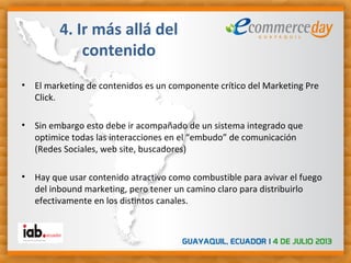 • El marketing de contenidos es un componente crítico del Marketing Pre
Click.
• Sin embargo esto debe ir acompañado de un sistema integrado que
optimice todas las interacciones en el “embudo” de comunicación
(Redes Sociales, web site, buscadores)
• Hay que usar contenido atractivo como combustible para avivar el fuego
del inbound marketing, pero tener un camino claro para distribuirlo
efectivamente en los distintos canales.
4. Ir más allá del
contenido
 