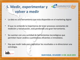 • La data es una herramienta que esta disponible en el marketing digital
• El que no entiende la importancia de tener procesos constantes de
medición y reevaluación, está perdiendo una gran herramienta.
• Se cuentan con una cantidad de herramientas tecnológicas que
permiten hacer análisis cuantitativos eficientes e inmediatos.
• Hay que medir todo para capitalizar los resultados o re-direccionar una
estrategia.
5. Medir, experimentar y
volver a medir
 