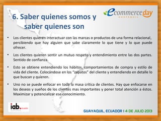 • Los clientes quieren interactuar con las marcas o productos de una forma relacional,
percibiendo que hay alguien que sabe claramente lo que tiene y lo que puede
ofrecer.
• Los clientes quieren sentir un mutuo respeto y entendimiento entre las dos partes.
Sentido de confianza.
• Esto se obtiene entendiendo los hábitos, comportamientos de compra y estilo de
vida del cliente. Colocándose en los “zapatos” del cliente y entendiendo en detalle lo
que buscan y quieren.
• Uno no se puede enfocar en toda la masa crítica de clientes. Hay que enfocarse en
los deseos y sueños de los clientes mas importantes y poner total atención a éstos.
Maximizar y potencializar ese conocimiento.
6. Saber quienes somos y
saber quienes son
 