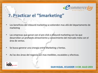 • Los beneficios del inbound marketing se extienden mas allá del departamento de
marketing
• Las empresas que ganan con el pre click o inbound marketing son las que
desarrollan un profundo alineamiento y conocimiento del mercado meta con el
área de ventas.
• Se busca generar una sinergia entre Marketing y Ventas.
• Así las dos áreas del negocio son mas medibles, escalables y efectivas.
7. Practicar el “Smarketing”
 