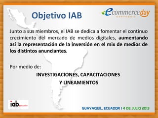 Junto a sus miembros, el IAB se dedica a fomentar el continuo
crecimiento del mercado de medios digitales, aumentando
así la representación de la inversión en el mix de medios de
los distintos anunciantes.
Por medio de:
INVESTIGACIONES, CAPACITACIONES
Y LINEAMIENTOS
Objetivo IAB
 