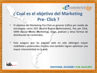 • El objetivo del Marketing Pre-Click es generar tráfico por medio de
estrategias como SEO (Search Engine Optimization), Pay per Click,
SMM (Social Media Marketing), blogs, podcast y otras formas de
distribución de contenidos.
• Esto asegura que las páginas web no solo obtengan mayor
visibilidad a potenciales clientes sino también logren optimizar una
mayor interactividad en la web. 
¿ Cual es el objetivo del Marketing
Pre- Click ?
 