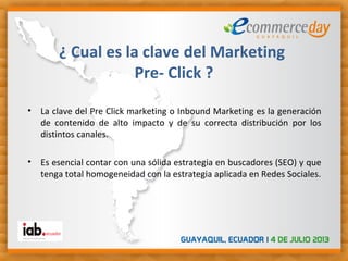 • La clave del Pre Click marketing o Inbound Marketing es la generación
de contenido de alto impacto y de su correcta distribución por los
distintos canales.
• Es esencial contar con una sólida estrategia en buscadores (SEO) y que
tenga total homogeneidad con la estrategia aplicada en Redes Sociales.
¿ Cual es la clave del Marketing
Pre- Click ?
 