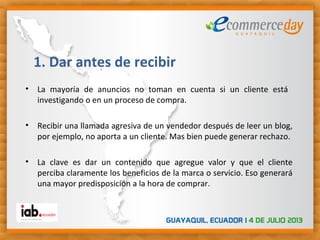 • La mayoría de anuncios no toman en cuenta si un cliente está
investigando o en un proceso de compra.
• Recibir una llamada agresiva de un vendedor después de leer un blog,
por ejemplo, no aporta a un cliente. Mas bien puede generar rechazo.
• La clave es dar un contenido que agregue valor y que el cliente
perciba claramente los beneficios de la marca o servicio. Eso generará
una mayor predisposición a la hora de comprar.
1. Dar antes de recibir
 