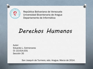 República Bolivariana de Venezuela
Universidad Bicentenaria de Aragua
Departamento de Informática

Derechos Humanos
Autor:
Eduardo L. Colmenares
CI: 22.614.031
Sección 35
San Joaquín de Turmero, edo. Aragua. Marzo de 2014.

 
