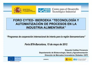 FORO CYTED- IBEROEKA “TECONOLOGÍA Y
       AUTOMATIZACIÓN DE PROCESOS EN LA
             INDUSTRIA ALIMENTARIA”

“Programas de cooperación internacional de interés para la región iberoamericana”


                  Feria BTA-Barcelona, 15 de mayo de 2012

                                                              Eduardo Cotillas Provencio
                                 Departamento de Biotecnología, Salud y Agroalimentación
                                       Dirección de Mercados Innovadores Globales- CDTI

                                     (23/05/2012)
 