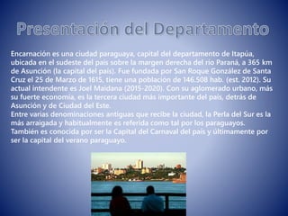 Encarnación es una ciudad paraguaya, capital del departamento de Itapúa,
ubicada en el sudeste del país sobre la margen derecha del río Paraná, a 365 km
de Asunción (la capital del país). Fue fundada por San Roque González de Santa
Cruz el 25 de Marzo de 1615, tiene una población de 146.508 hab. (est. 2012). Su
actual intendente es Joel Maidana (2015-2020). Con su aglomerado urbano, más
su fuerte economía, es la tercera ciudad más importante del país, detrás de
Asunción y de Ciudad del Este.
Entre varias denominaciones antiguas que recibe la ciudad, la Perla del Sur es la
más arraigada y habitualmente es referida como tal por los paraguayos.
También es conocida por ser la Capital del Carnaval del país y últimamente por
ser la capital del verano paraguayo.
 