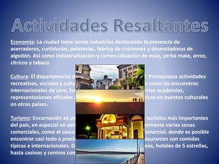 Economía: La ciudad tiene varias industrias destacando la presencia de
aserraderos, curtidurías, peleterías, fabrica de colchones y desmotadoras de
algodón. Así como industrialización y comercialización de maíz, yerba mate, arroz,
cítricos y tabaco.
Cultura: El departamento de Cultura de la Municipalidad: Promociona actividades
recreativas, sociales y culturales de la ciudad, actividades como los encuentros
internacionales de coro, festivales artísticos de las diferentes academias,
representaciones oficiales a través de delegaciones artísticas en eventos culturales
en otros países.
Turismo: Encarnación es uno de los puntos de referencia turística más importantes
del país, en especial en verano, la ciudad ofrece particularmente varias zonas
comerciales, como el casco céntrico o el nuevo circuito comercial, donde es posible
encontrar casi todo a precios muy accesibles. Existen restaurantes con comidas
típicas e internacionales. Desde discotecas, clubs nocturnos, hoteles de 5 estrellas,
hasta casinos y centros comerciales.
 