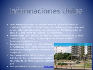  Cuenta con varios canales de televisión, entre los canales de aire está el
tradicional Canal 7 (Sur Tv), Canal 5 (repetidora de Telefuturo) y el nuevo canal
de aire: Mástv, además de canales de cable como son TVS Televisora Del Sur,
canal 2, Holding Paraná RTV (canal 16) (Sur multimedia).
 También posee varias emisoras de radio: 95.7 Radio Encarnación, 102.5 Radio
Itapúa, 93.3 Radio Ciudad, 106.5 FM del Sur que alcanzan a todo el
Departamento de Itapúa, etc.
 Encarnación se destaca en el fútbol del playa (siendo campeón de la liga nacional
de fútbol playa varias veces), se destaca en el fútbol sala (la mayoría de los
integrantes de la selección de futsal son encarnacenos), y también en el
basquetball.
 Cuenta con una Terminal de Ómnibus con salidas diarias a Asunción, Ciudad del
Este, Buenos Aires y a las principales ciudades de la región, Cuenta también con
el Aeropuerto Tte. Amín Ayub, que es el tercer aeropuerto más importante del
país
 Para mas información puede visitar http://www.encarnacion.com.py/
 