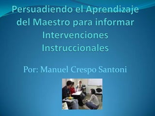 Persuadiendo el Aprendizaje del Maestro para informar Intervenciones Instruccionales Por: Manuel Crespo Santoni 