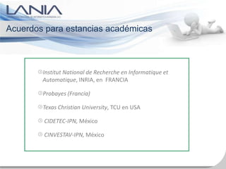 Acuerdos para estancias académicas



        Institut National de Recherche en Informatique et
        Automatique, INRIA, en FRANCIA

        Probayes (Francia)

        Texas Christian University, TCU en USA

        CIDETEC-IPN, México

        CINVESTAV-IPN, México
 