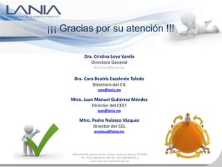 ¡¡¡ Gracias por su atención !!!

               Dra. Cristina Loyo Varela
                  Directora General
                        direccion@lania.mx


       Dra. Cora Beatriz Excelente Toledo
                Directora del CIL
                           cora@lania.mx

     Mtro. Juan Manuel Gutiérrez Méndez
               Director del CEST
                           juan@lania.mx

           Mtro. Pedro Nolasco Vázquez
                 Director del CEL
                        pnolasco@lania.mx




      Rébsamen 80, Colonia Centro, Xalapa, Veracruz, México, CP 91000
            Tel.: (52) (228) 841-61-00, Fax.: (52) (228) 841-61-1,
                      www.lania.mx, www.lania.edu.mx
 