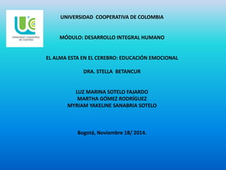 UNIVERSIDAD COOPERATIVA DE COLOMBIA 
MÓDULO: DESARROLLO INTEGRAL HUMANO 
EL ALMA ESTA EN EL CEREBRO: EDUCACIÓN EMOCIONAL 
DRA. STELLA BETANCUR 
LUZ MARINA SOTELO FAJARDO 
MARTHA GÓMEZ RODRÍGUEZ 
MYRIAM YAKELINE SANABRIA SOTELO 
Bogotá, Noviembre 18/ 2014. 
 