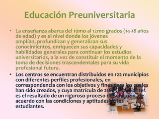 Educación PreuniversitariaLa enseñanza abarca del 10mo al 12mo grados (14-18 años de edad) y es el nivel donde los jóvenes amplían, profundizan y generalizan sus conocimientos, enriquecen sus capacidades y habilidades generales para continuar los estudios universitarios, a la vez de constituir el momento de la toma de decisiones trascendentales para su vida profesional futura.Los centros se encuentran distribuidos en 122 municipios con diferentes perfiles profesionales, en correspondencia con los objetivos y fines para los cuales han sido creados, y cuya matrícula de 21603 estudiantes es el resultado de un riguroso proceso de selección, de acuerdo con las condiciones y aptitudes de los estudiantes.
