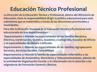 Educación Técnico ProfesionalLa Dirección de la Educación Técnica y Profesional, dentro del Ministerio de Educación, tiene la responsabilidad dirigir la política educacional para este subsistema que se materializa a través de las direcciones provinciales y municipales.Para ello la Dirección Nacional de la Educación Técnica y Profesional está estructurada en tres departamentos: Departamento 1: Atiende las especialidades de las familias Mecánica, Eléctrica, Construcción, Química, Geodesia y Cartografía, Escuelas de Oficios y 16 especialidades de Obrero Calificado. Departamento 2: Atiende las especialidades de las familias; Agropecuaria Servicios, Servicios Sociales, Contabilidad.Departamento 3: Atiende la familia de especialidades Informática y las especialidades de Automática, Electrónica y Telecomunicaciones, además de la actividad de Organización Escolar y lo relacionado con la atención a las asignaturas de Formación General y Básicas. 