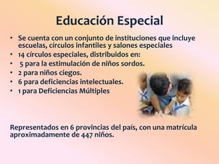 Educación EspecialSe cuenta con un conjunto de instituciones que incluye escuelas, círculos infantiles y salones especiales14 círculos especiales, distribuidos en:5 para la estimulación de niños sordos.2 para niños ciegos.6 para deficiencias intelectuales.1 para Deficiencias Múltiples Representados en 6 provincias del país, con una matrícula aproximadamente de 447 niños.