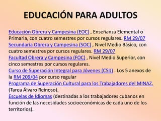 EDUCACIÓN PARA ADULTOS Educación Obrera y Campesina (EOC) , Enseñanza Elemental o Primaria, con cuatro semestres por cursos regulares. RM 29/07Secundaria Obrera y Campesina (SOC) , Nivel Medio Básico, con cuatro semestres por cursos regulares. RM 29/07Facultad Obrera y Campesina (FOC) , Nivel Medio Superior, con cinco semestres por cursos regulares.Curso de Superación Integral para Jóvenes (CSIJ) . Los 5 anexos de la RM 209/04 por curso regular Programa de Superación Cultural para los Trabajadores del MINAZ. (Tarea Álvaro Reinoso).Escuelas de Idiomas (destinadas a los trabajadores cubanos en función de las necesidades socioeconómicas de cada uno de los territorios).