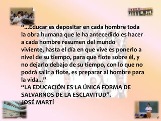 “...Educar es depositar en cada hombre toda la obra humana que le ha antecedido es hacer a cada hombre resumen del mundo viviente, hasta el día en que vive es ponerlo a nivel de su tiempo, para que flote sobre él, y no dejarlo debajo de su tiempo, con lo que no podrá salir a flote, es preparar al hombre para la vida...”“La educación es la única forma de salvarnos de la esclavitud”.José Martí