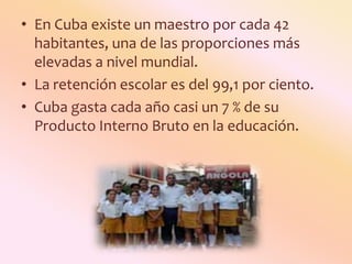 En Cuba existe un maestro por cada 42 habitantes, una de las proporciones más elevadas a nivel mundial.La retención escolar es del 99,1 por ciento. Cuba gasta cada año casi un 7 % de su Producto Interno Bruto en la educación.
