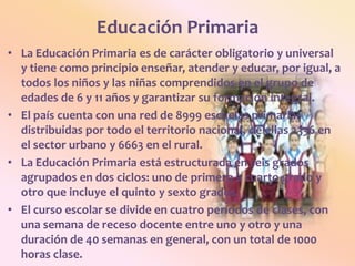 Educación PrimariaLa Educación Primaria es de carácter obligatorio y universal y tiene como principio enseñar, atender y educar, por igual, a todos los niños y las niñas comprendidos en el grupo de edades de 6 y 11 años y garantizar su formación integral.El país cuenta con una red de 8999 escuelas primarias distribuidas por todo el territorio nacional, de ellas 2336 en el sector urbano y 6663 en el rural.La Educación Primaria está estructurada en seis grados agrupados en dos ciclos: uno de primero a cuarto grado y otro que incluye el quinto y sexto grados.El curso escolar se divide en cuatro períodos de clases, con una semana de receso docente entre uno y otro y una duración de 40 semanas en general, con un total de 1000 horas clase.