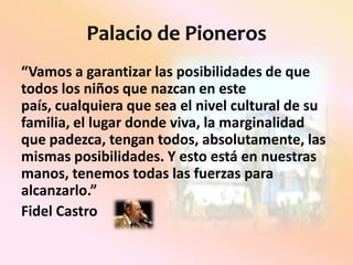 Palacio de Pioneros“Vamos a garantizar las posibilidades de que todos los niños que nazcan en este país, cualquiera que sea el nivel cultural de su familia, el lugar donde viva, la marginalidad que padezca, tengan todos, absolutamente, las mismas posibilidades. Y esto está en nuestras manos, tenemos todas las fuerzas para alcanzarlo.” Fidel Castro