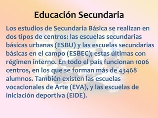 Educación SecundariaLos estudios de Secundaria Básica se realizan en dos tipos de centros: las escuelas secundarias básicas urbanas (ESBU) y las escuelas secundarias básicas en el campo (ESBEC); estas últimas con régimen interno. En todo el país funcionan 1006 centros, en los que se forman más de 43468 alumnos. También existen las escuelas vocacionales de Arte (EVA), y las escuelas de iniciación deportiva (EIDE).