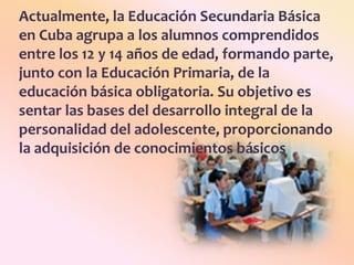 Actualmente, la Educación Secundaria Básica en Cuba agrupa a los alumnos comprendidos entre los 12 y 14 años de edad, formando parte, junto con la Educación Primaria, de la educación básica obligatoria. Su objetivo es sentar las bases del desarrollo integral de la personalidad del adolescente, proporcionando la adquisición de conocimientos básicos
