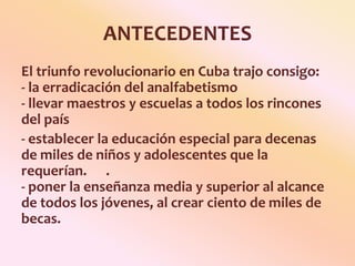ANTECEDENTESEl triunfo revolucionario en Cuba trajo consigo:                               - la erradicación del analfabetismo  - llevar maestros y escuelas a todos los rincones del país - establecer la educación especial para decenas de miles de niños y adolescentes que la requerían.      .- poner la enseñanza media y superior al alcance de todos los jóvenes, al crear ciento de miles de becas. 