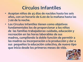 Círculos InfantilesAceptan niños de 45 días de nacidos hasta los seis años, con un horario de 6.00 de la mañana hasta las 7.00 de la noche. Los Círculos Infantiles tienen como objetivos fundamentales los de proporcionar a los niños de  las familias trabajadoras: cuidado, educación y recreación en las horas laborables de sus madres, cumpliendo la doble función de permitir a las madres su incorporación a la producción y dar a sus  pequeños la educación colectiva, de nuevo tipo que inicia desde los primeros meses de vida.