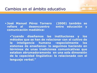 Cambios en el ámbito educativo

• José Manuel Pérez Tornero
refiere al
desencuentro
comunicación mediática:

(2000) también se
entre educación y

•“cuando diseñamos las instituciones y los
métodos que se han de relacionar con el cultivo de
la
inteligencia
humana
-especialmente
los
sistemas de enseñanza- lo seguimos haciendo en
términos de unas tradiciones comunicativas que
estaban abrumadoramente en una sola dimensión
de la capacidad lingüística: la relacionada con el
lenguaje verbal.”

 
