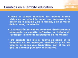 Cambios en el ámbito educativo
• Desde el campo educativo los medios fueron
vistos en un principio como una amenaza a la
acción de la escuela y de la familia, o en el mejor
de los casos, un estorbo.
• La Educación en Medios comenzó históricamente
adoptando un espíritu defensivo: se trataba de
“proteger” al niño de los peligros de los medios.
• De acuerdo con ello el acento se ponía en la
denuncia de los mensajes mediáticos y de los
valores erróneos que trasmitían, con el fin de
que los alumnos pudiesen rechazarlos.

 