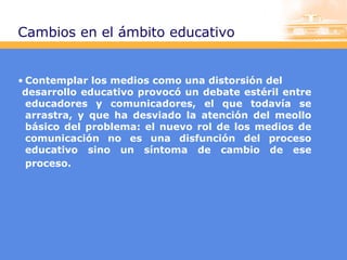 Cambios en el ámbito educativo

• Contemplar los medios como una distorsión del
desarrollo educativo provocó un debate estéril entre
educadores y comunicadores, el que todavía se
arrastra, y que ha desviado la atención del meollo
básico del problema: el nuevo rol de los medios de
comunicación no es una disfunción del proceso
educativo sino un síntoma de cambio de ese
proceso.

 