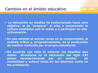 Cambios en el ámbito educativo

• La educación en medios ha evolucionado hacia otro
objetivo: el de “preparar” al niño a comprender la
cultura mediática que le rodea y a participar en ella
activamente.
• En ese sentido el acento recae en la comprensión, el
análisis crítico y, progresivamente, en la producción
de medios realizada por el propio estudiante.
• De acuerdo con todo lo anterior los desafíos que
deben afrontarse en la educación del siglo XXI
pasan necesariamente por un cambio
de
mentalidad y actitud tanto en los alumnos como en
los profesores.

 