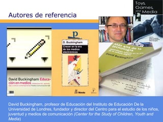 Autores de referencia

David Buckingham, profesor de Educación del Instituto de Educación De la
Universidad de Londres, fundador y director del Centro para el estudio de los niños,
juventud y medios de comunicación (Center for the Study of Children, Youth and
Media)

 